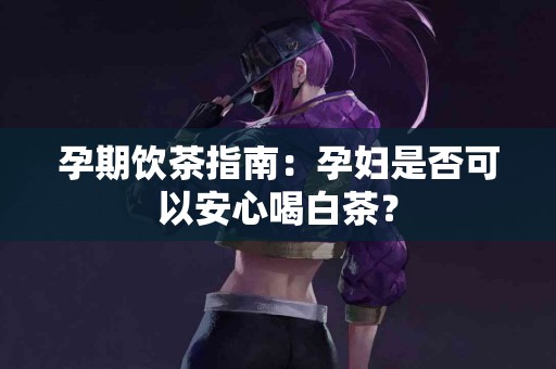 孕期饮茶指南：孕妇是否可以安心喝白茶？
