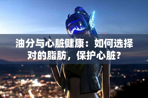 油分与心脏健康：如何选择对的脂肪，保护心脏？
