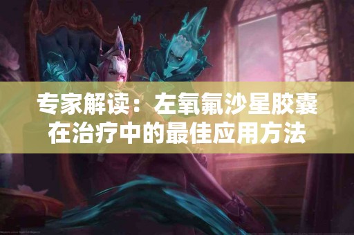 专家解读：左氧氟沙星胶囊在治疗中的最佳应用方法