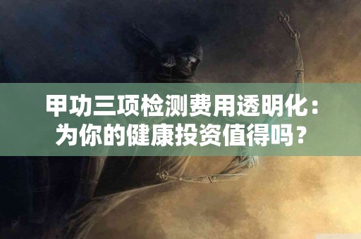 甲功三项检测费用透明化：为你的健康投资值得吗？