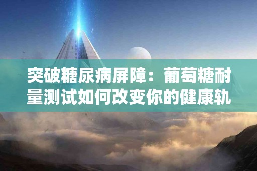 突破糖尿病屏障：葡萄糖耐量测试如何改变你的健康轨迹