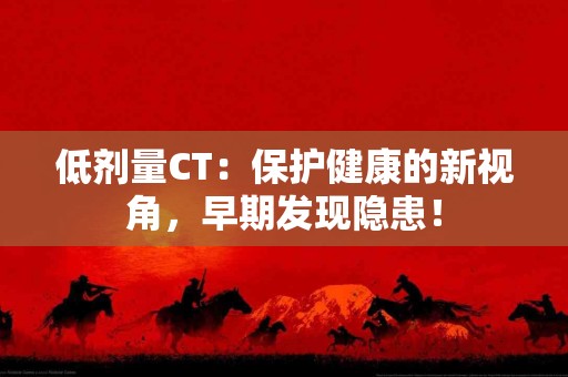 低剂量CT：保护健康的新视角，早期发现隐患！
