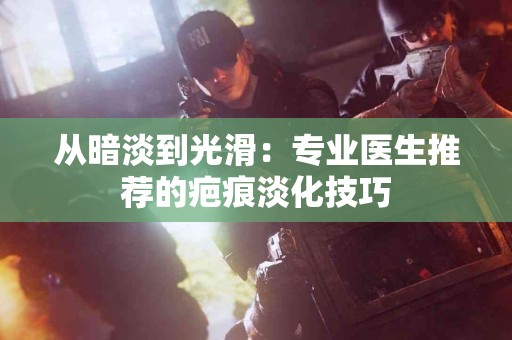 从暗淡到光滑：专业医生推荐的疤痕淡化技巧