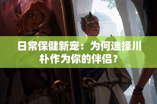 日常保健新宠：为何选择川朴作为你的伴侣？