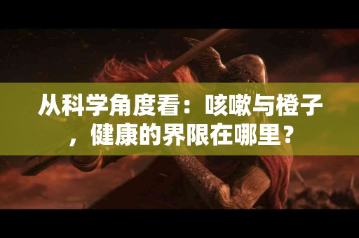 从科学角度看：咳嗽与橙子，健康的界限在哪里？