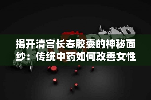 揭开清宫长春胶囊的神秘面纱：传统中药如何改善女性健康