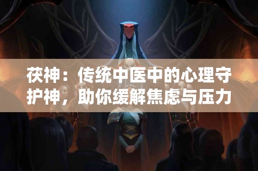 茯神：传统中医中的心理守护神，助你缓解焦虑与压力