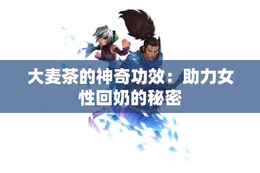 大麦茶的神奇功效：助力女性回奶的秘密