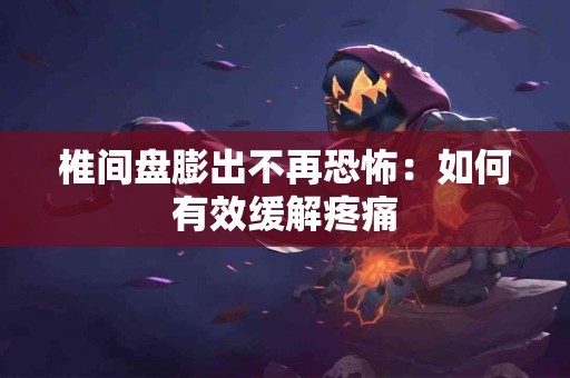 椎间盘膨出不再恐怖：如何有效缓解疼痛