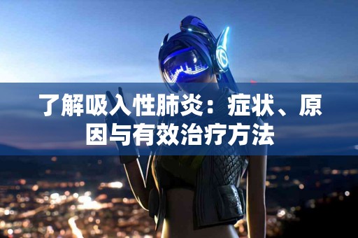 了解吸入性肺炎：症状、原因与有效治疗方法