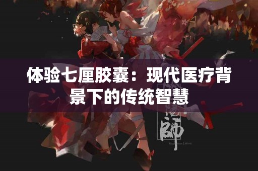 体验七厘胶囊：现代医疗背景下的传统智慧