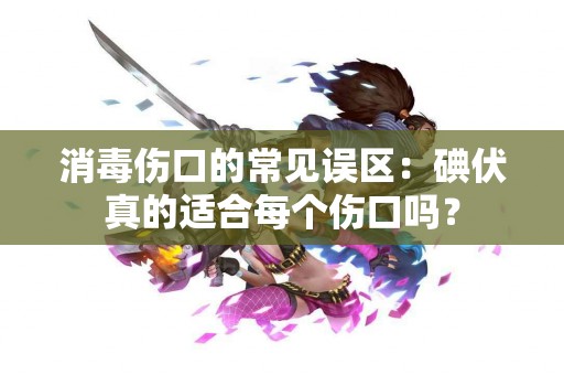 消毒伤口的常见误区：碘伏真的适合每个伤口吗？