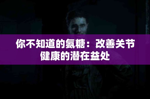 你不知道的氨糖：改善关节健康的潜在益处