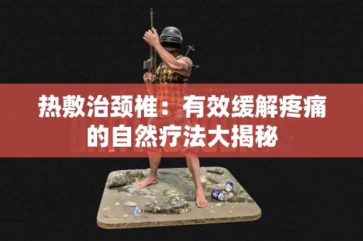 热敷治颈椎：有效缓解疼痛的自然疗法大揭秘