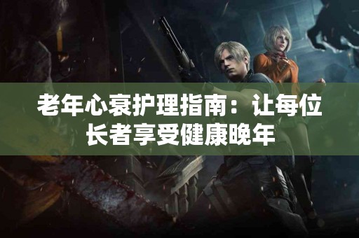 老年心衰护理指南：让每位长者享受健康晚年