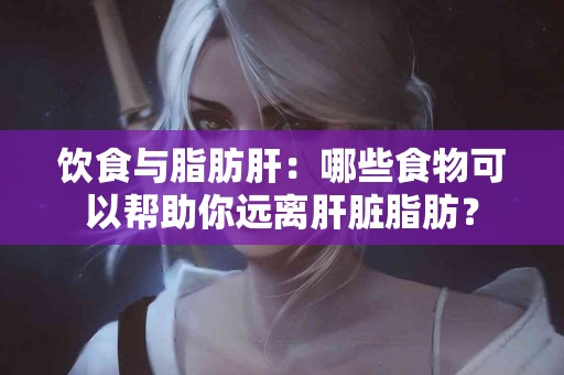 饮食与脂肪肝：哪些食物可以帮助你远离肝脏脂肪？