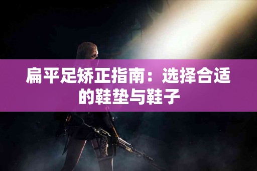 扁平足矫正指南：选择合适的鞋垫与鞋子