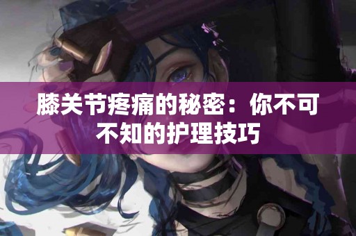 膝关节疼痛的秘密：你不可不知的护理技巧