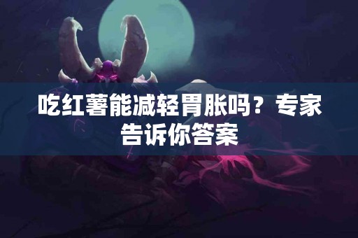 吃红薯能减轻胃胀吗？专家告诉你答案