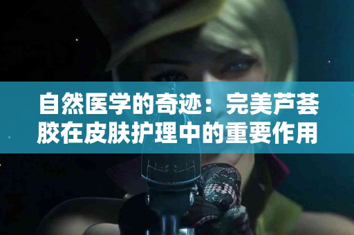 自然医学的奇迹：完美芦荟胶在皮肤护理中的重要作用