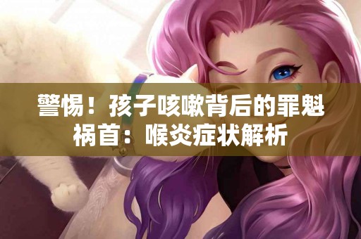 警惕！孩子咳嗽背后的罪魁祸首：喉炎症状解析