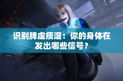 识别脾虚痰湿：你的身体在发出哪些信号？