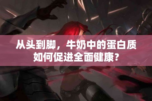 从头到脚，牛奶中的蛋白质如何促进全面健康？