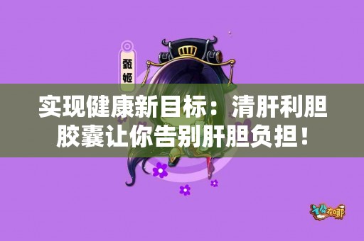 实现健康新目标：清肝利胆胶囊让你告别肝胆负担！
