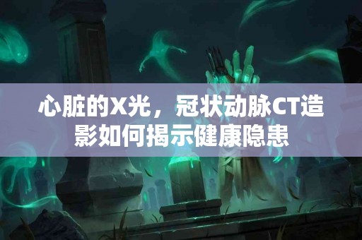 心脏的X光，冠状动脉CT造影如何揭示健康隐患