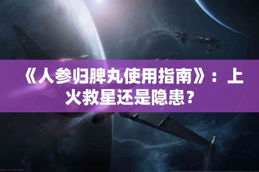 《人参归脾丸使用指南》：上火救星还是隐患？
