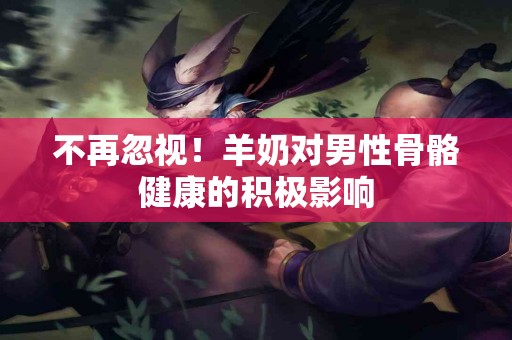 不再忽视！羊奶对男性骨骼健康的积极影响