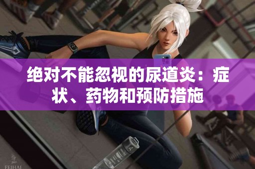 绝对不能忽视的尿道炎：症状、药物和预防措施