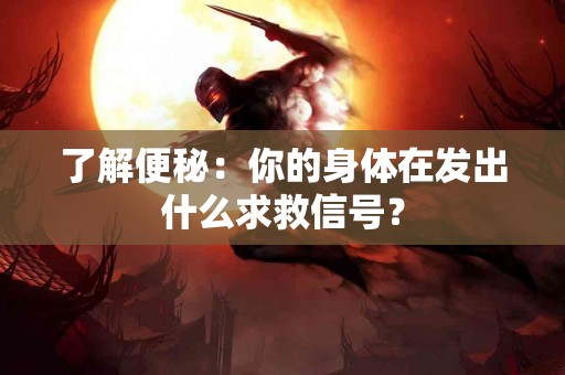 了解便秘：你的身体在发出什么求救信号？