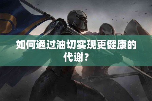 如何通过油切实现更健康的代谢？