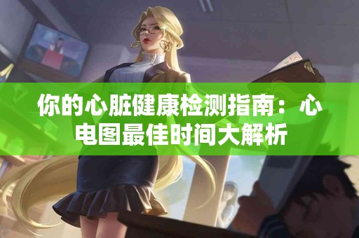 你的心脏健康检测指南：心电图最佳时间大解析