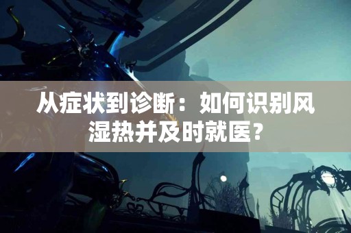 从症状到诊断：如何识别风湿热并及时就医？