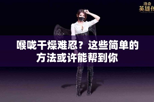 喉咙干燥难忍？这些简单的方法或许能帮到你