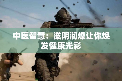 中医智慧：滋阴润燥让你焕发健康光彩