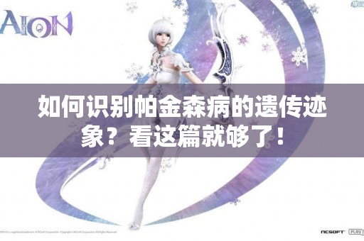 如何识别帕金森病的遗传迹象？看这篇就够了！