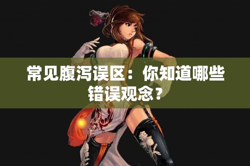 常见腹泻误区：你知道哪些错误观念？