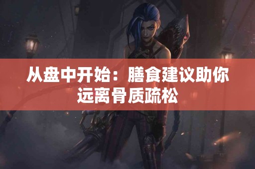 从盘中开始：膳食建议助你远离骨质疏松