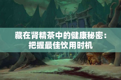 藏在肾精茶中的健康秘密：把握最佳饮用时机