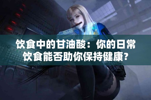 饮食中的甘油酸：你的日常饮食能否助你保持健康？