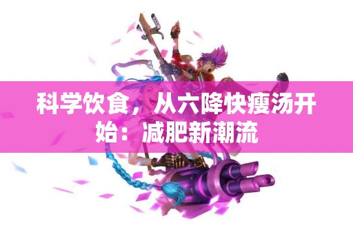 科学饮食，从六降快瘦汤开始：减肥新潮流