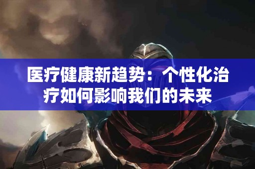 医疗健康新趋势：个性化治疗如何影响我们的未来