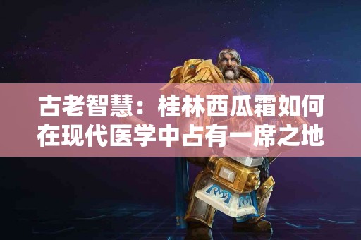 古老智慧：桂林西瓜霜如何在现代医学中占有一席之地