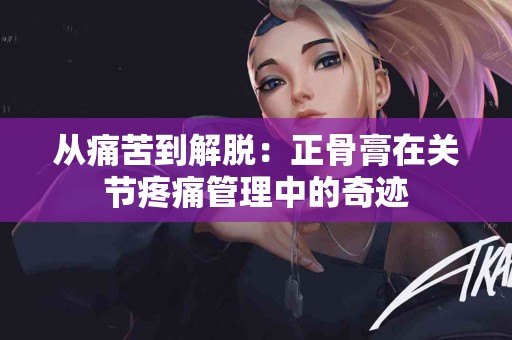 从痛苦到解脱：正骨膏在关节疼痛管理中的奇迹