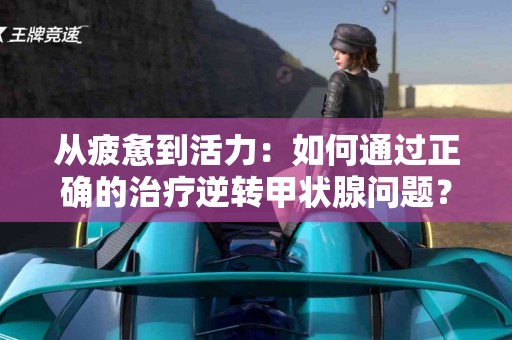 从疲惫到活力：如何通过正确的治疗逆转甲状腺问题？