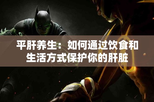 平肝养生：如何通过饮食和生活方式保护你的肝脏