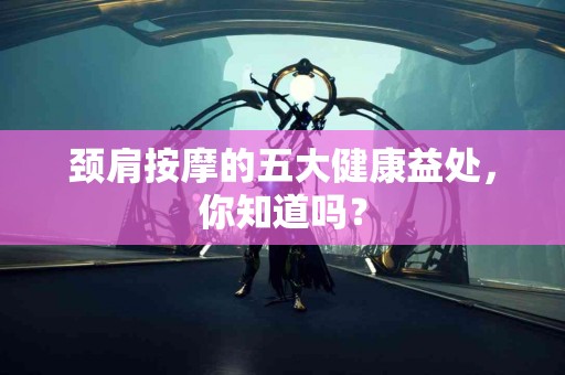 颈肩按摩的五大健康益处，你知道吗？